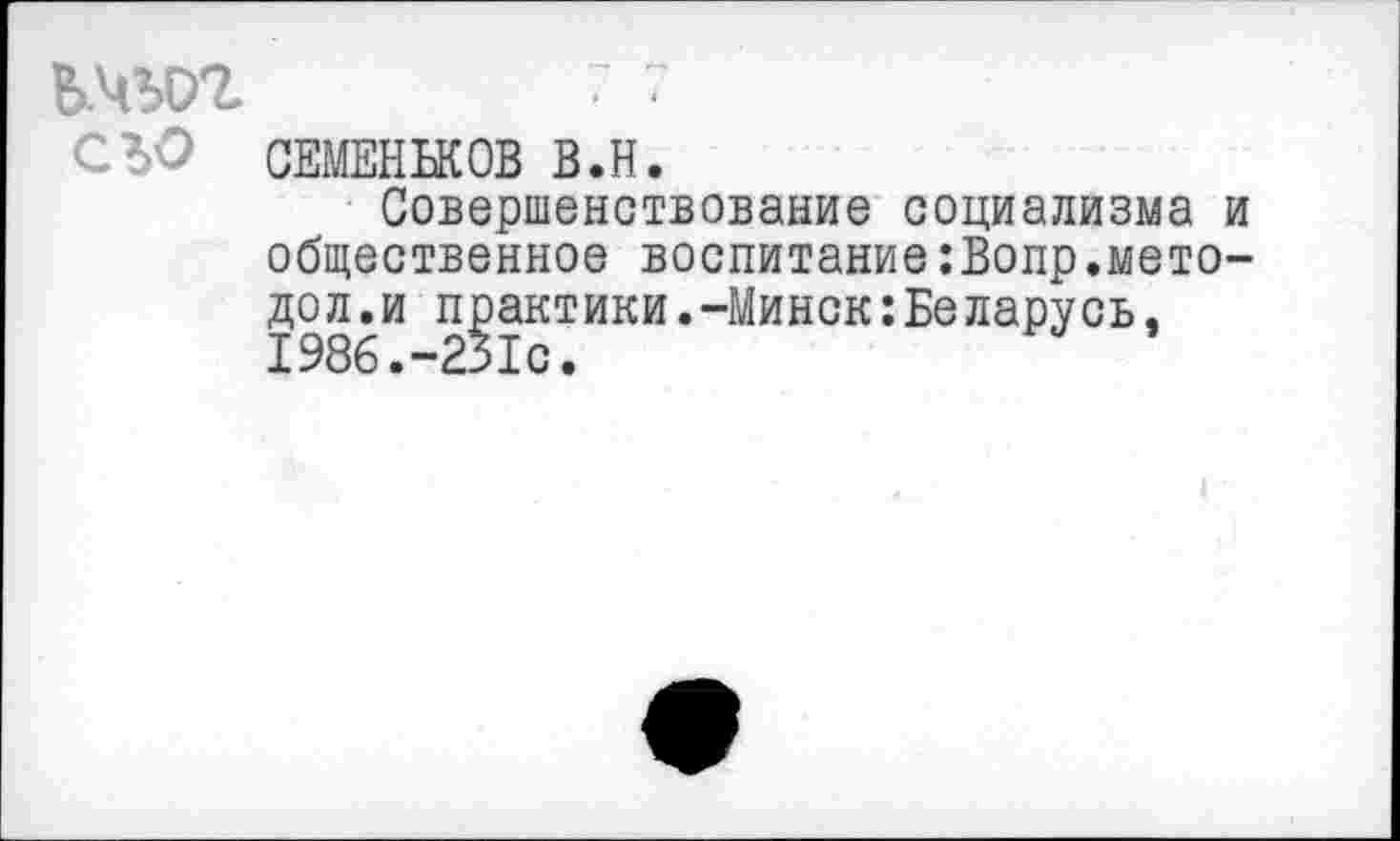 ﻿ь.чу>г ■ ?
СЪО СЕМЕНЬКОВ В.В.
Совершенствование социализма и общественное воспитание:Вопр.мето-дол.и практики.-Минск:Беларусь. 1986.-231с.